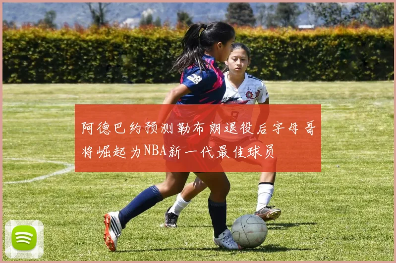 阿德巴约预测勒布朗退役后字母哥将崛起为NBA新一代最佳球员