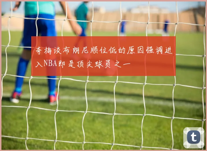 夸梅谈布朗尼顺位低的原因强调进入NBA即是顶尖球员之一