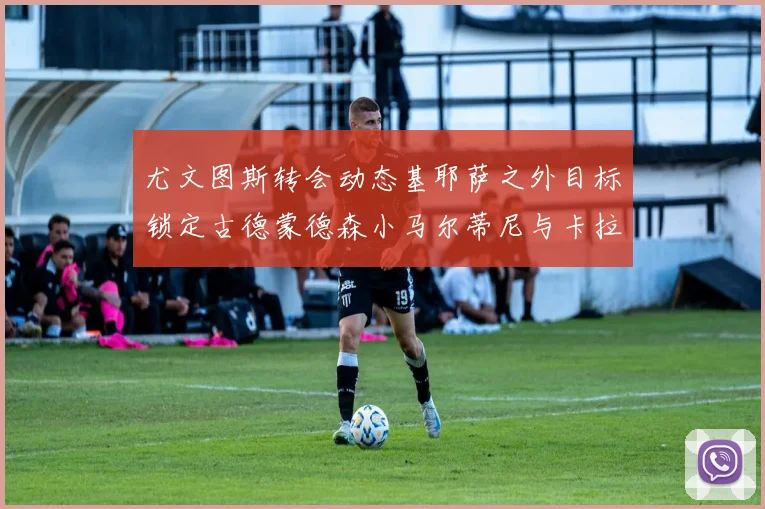 尤文图斯转会动态基耶萨之外目标锁定古德蒙德森小马尔蒂尼与卡拉斯科