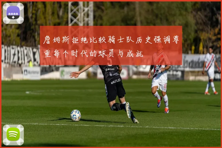 詹姆斯拒绝比较骑士队历史强调尊重每个时代的球员与成就