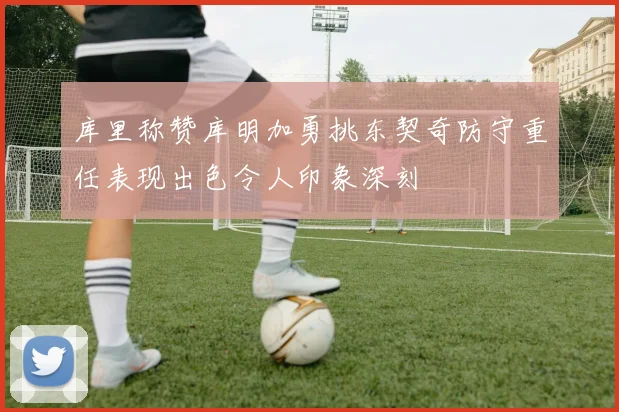 库里称赞库明加勇挑东契奇防守重任表现出色令人印象深刻