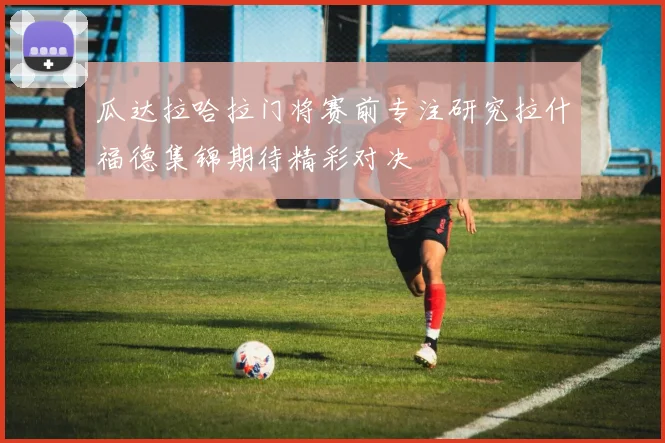 瓜达拉哈拉门将赛前专注研究拉什福德集锦期待精彩对决