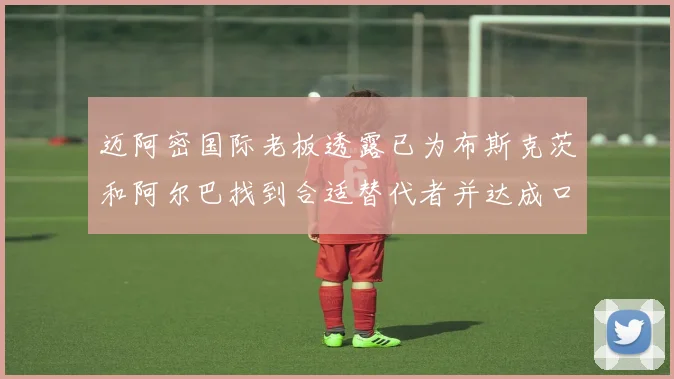 迈阿密国际老板透露已为布斯克茨和阿尔巴找到合适替代者并达成口头协议