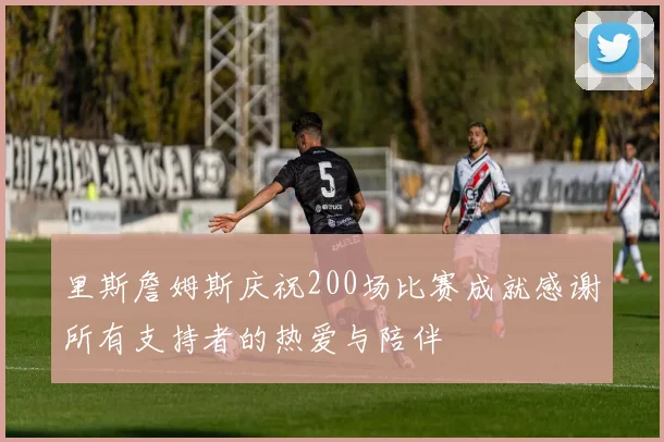 里斯詹姆斯庆祝200场比赛成就感谢所有支持者的热爱与陪伴