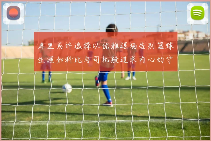库里或许选择以优雅退场告别篮球生涯如科比与司机般追求内心的宁静