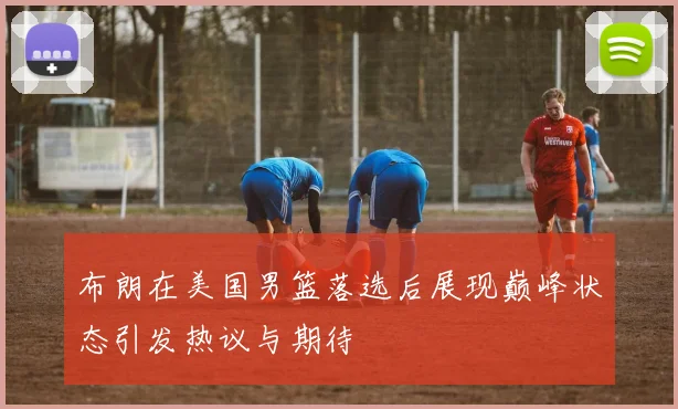 布朗在美国男篮落选后展现巅峰状态引发热议与期待