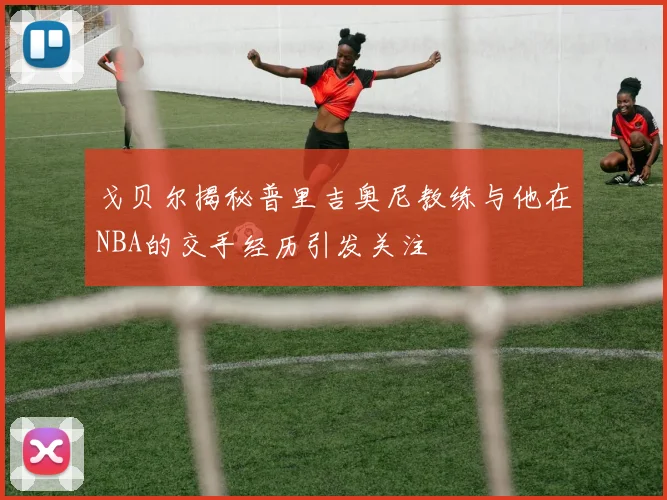 戈贝尔揭秘普里吉奥尼教练与他在NBA的交手经历引发关注