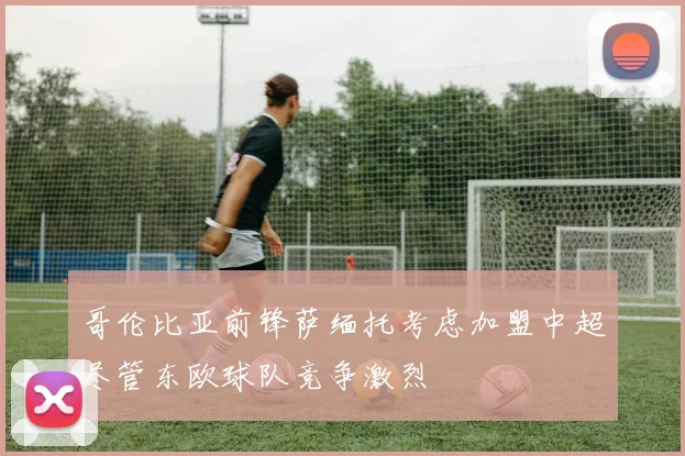 哥伦比亚前锋萨缅托考虑加盟中超尽管东欧球队竞争激烈