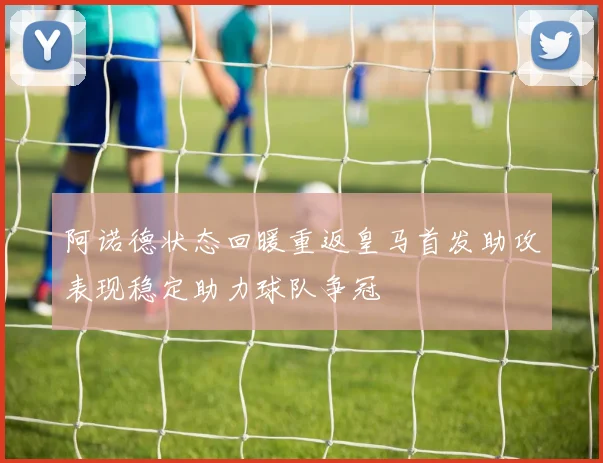 阿诺德状态回暖重返皇马首发助攻表现稳定助力球队争冠