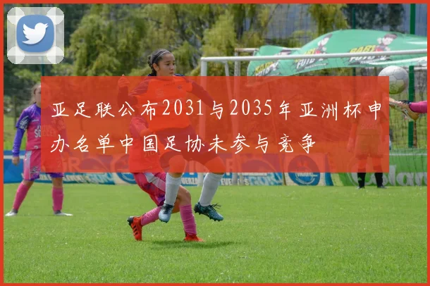 亚足联公布2031与2035年亚洲杯申办名单中国足协未参与竞争