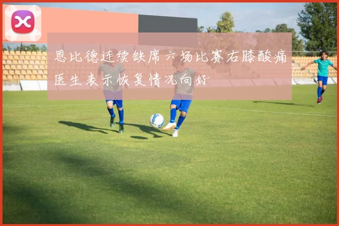 恩比德连续缺席六场比赛右膝酸痛医生表示恢复情况向好