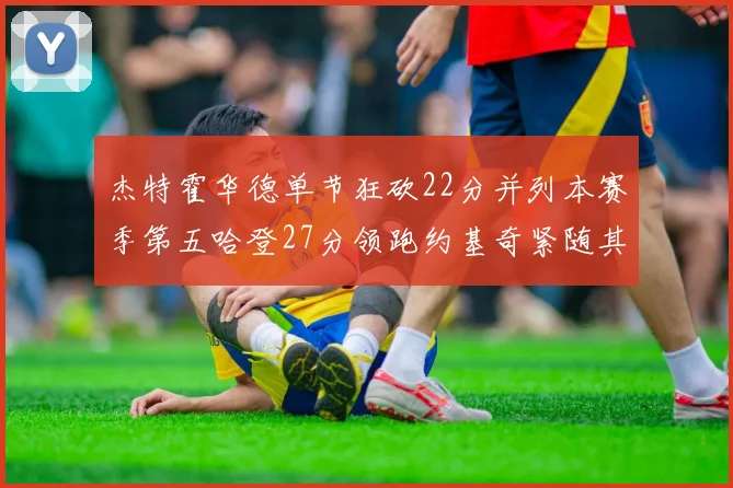 杰特霍华德单节狂砍22分并列本赛季第五哈登27分领跑约基奇紧随其后