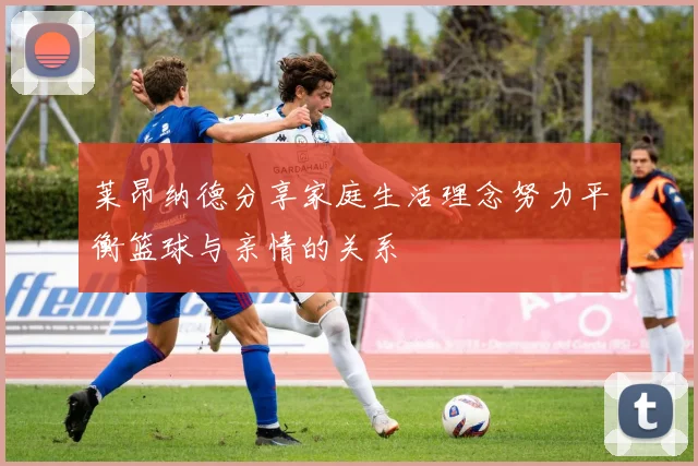 莱昂纳德分享家庭生活理念努力平衡篮球与亲情的关系