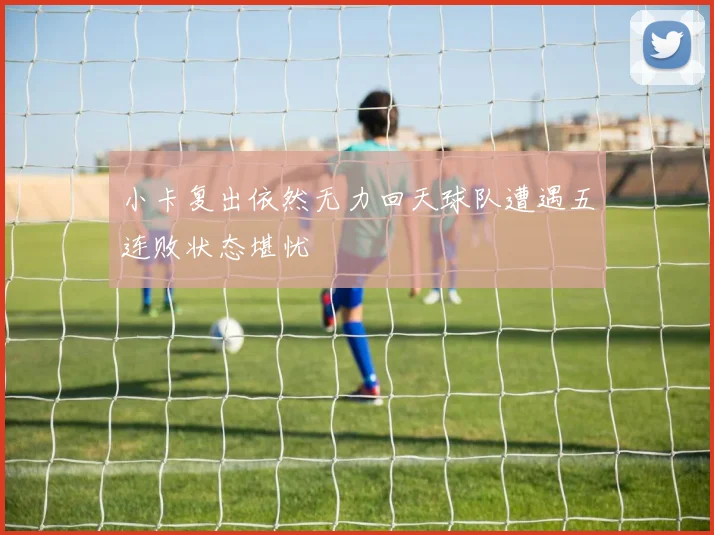 小卡复出依然无力回天球队遭遇五连败状态堪忧