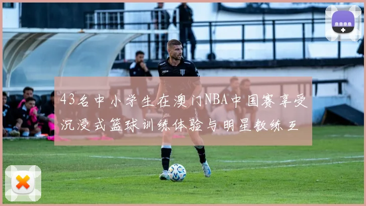 43名中小学生在澳门NBA中国赛享受沉浸式篮球训练体验与明星教练互动