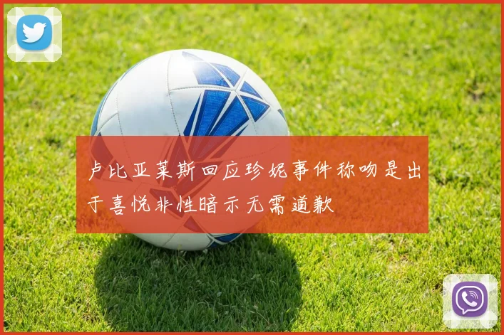 卢比亚莱斯回应珍妮事件称吻是出于喜悦非性暗示无需道歉