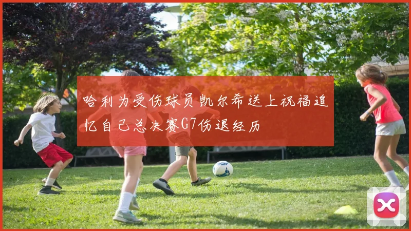 哈利为受伤球员凯尔希送上祝福追忆自己总决赛G7伤退经历