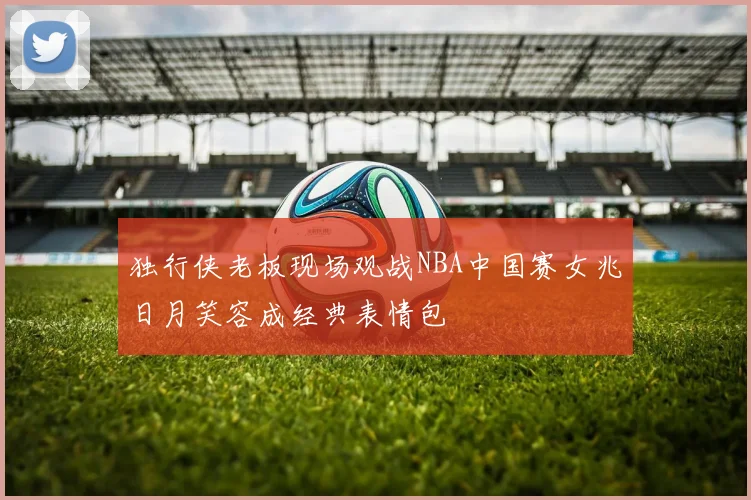 独行侠老板现场观战NBA中国赛女兆日月笑容成经典表情包
