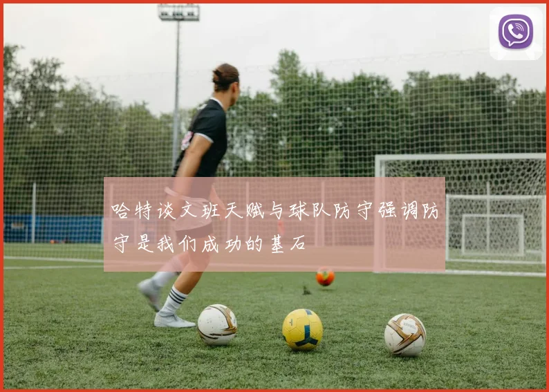 哈特谈文班天赋与球队防守强调防守是我们成功的基石