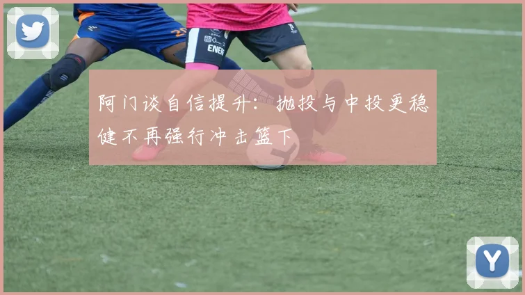 阿门谈自信提升：抛投与中投更稳健不再强行冲击篮下