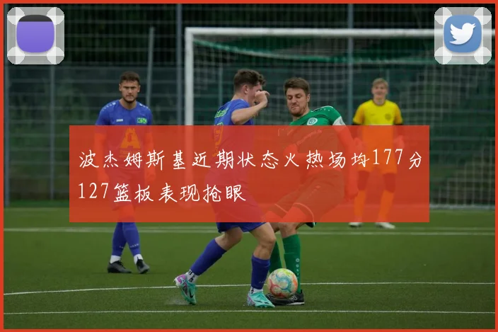 波杰姆斯基近期状态火热场均177分127篮板表现抢眼