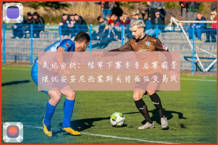 美记分析：绿军下赛季季后赛前景堪忧安芬尼西蒙斯或将面临交易风险