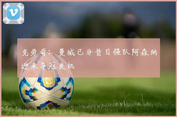 克劳奇：曼城已非昔日强队阿森纳迎来争冠良机