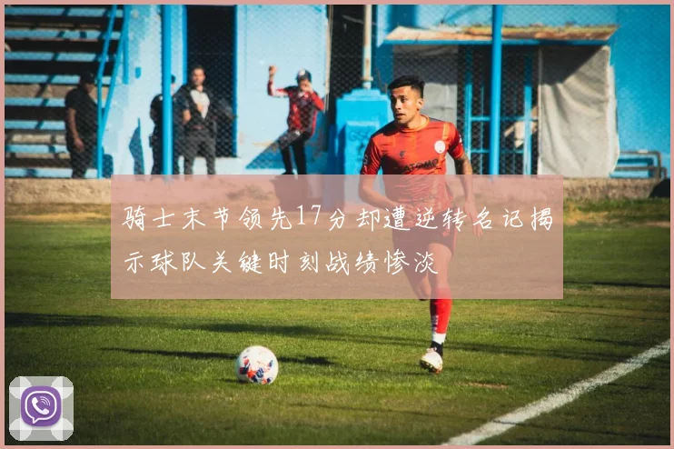 骑士末节领先17分却遭逆转名记揭示球队关键时刻战绩惨淡