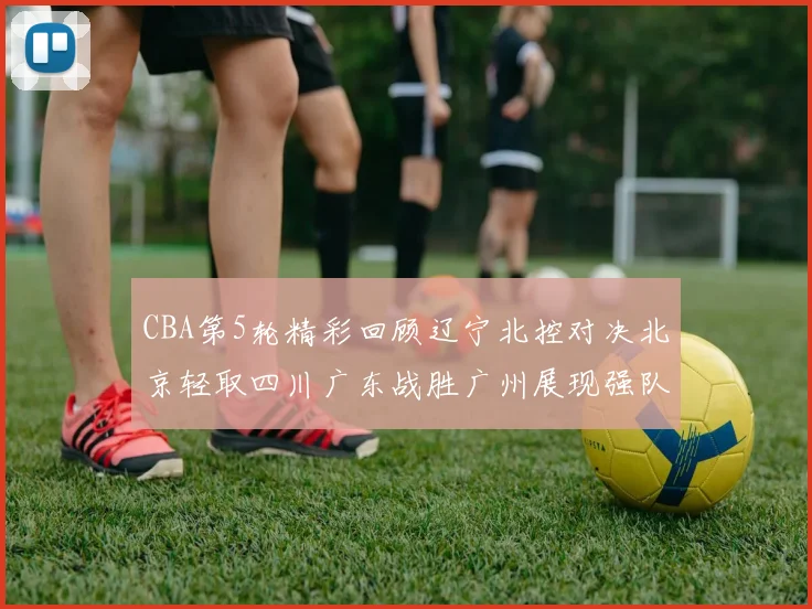 CBA第5轮精彩回顾辽宁北控对决北京轻取四川广东战胜广州展现强队风范