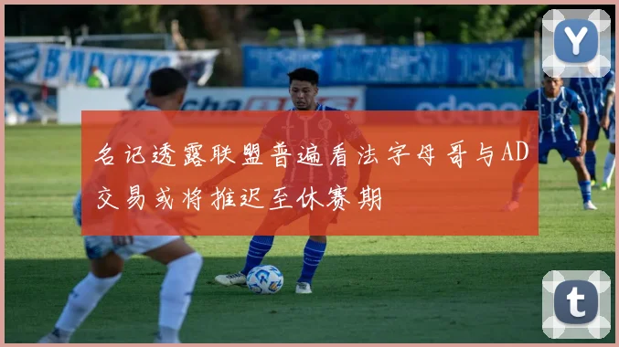 名记透露联盟普遍看法字母哥与AD交易或将推迟至休赛期