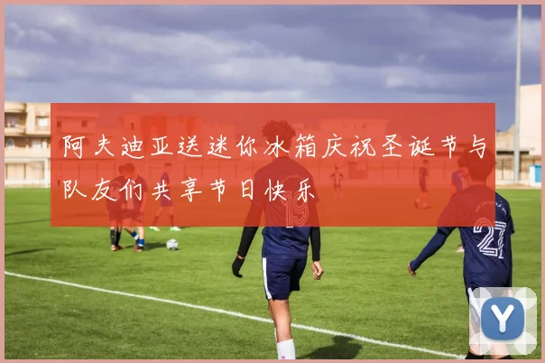 阿夫迪亚送迷你冰箱庆祝圣诞节与队友们共享节日快乐