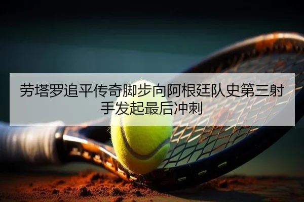 劳塔罗追平传奇脚步向阿根廷队史第三射手发起最后冲刺 - leyu